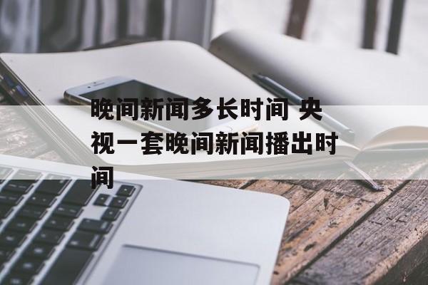 晚间新闻多长时间 央视一套晚间新闻播出时间-第1张图片-
