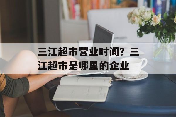 三江超市营业时间?三江超市是哪里的企业-第1张图片- 三江超市营业时间?三江超市是哪里的企业-第1张图片-
