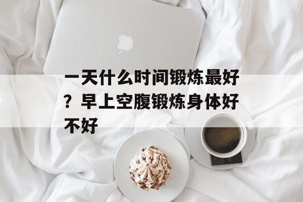一天什么时间锻炼最好？早上空腹锻炼身体好不好-第1张图片-