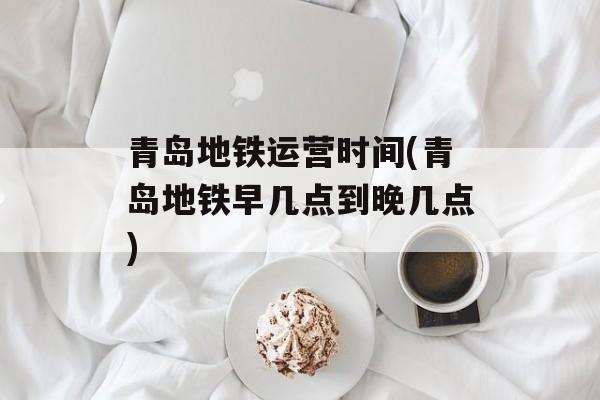 青岛地铁运营时间(青岛地铁早几点到晚几点)-第1张图片-
