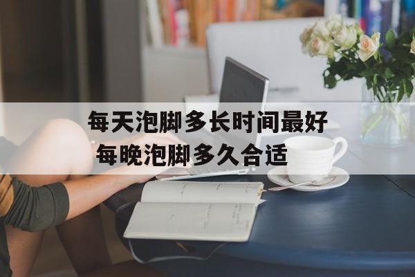 每天泡脚多长时间最好 每晚泡脚多久合适-第1张图片-