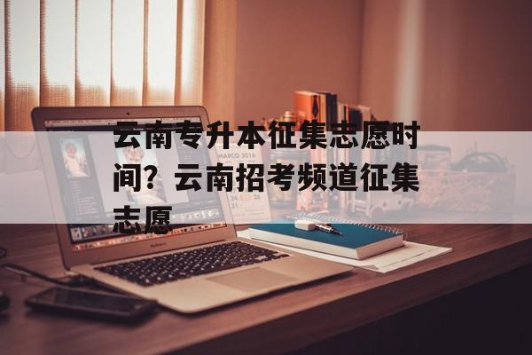 云南专升本征集志愿时间？云南招考频道征集志愿-第1张图片-
