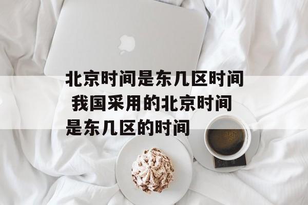 北京时间是东几区时间 我国采用的北京时间是东几区的时间-第1张图片-