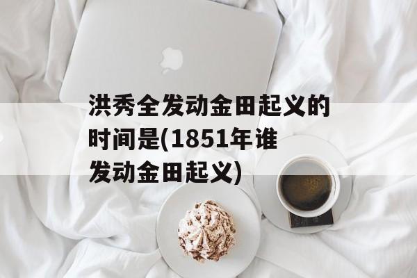 洪秀全发动金田起义的时间是(1851年谁发动金田起义)-第1张图片-