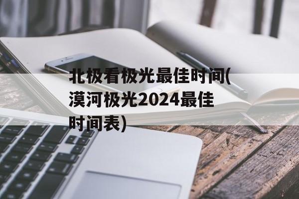 北极看极光最佳时间(漠河极光2024最佳时间表)-第1张图片-