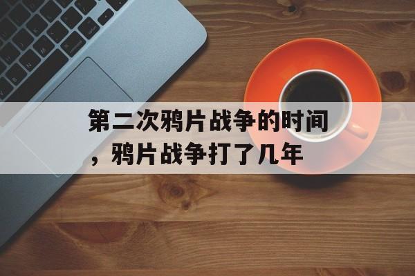 第二次鸦片战争的时间，鸦片战争打了几年-第1张图片-