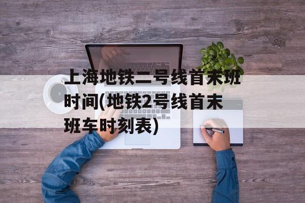上海地铁二号线首末班时间(地铁2号线首末班车时刻表)-第1张图片-