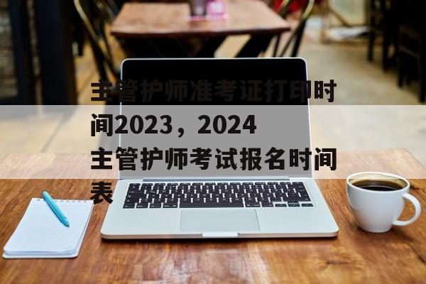 主管护师准考证打印时间2023，2024主管护师考试报名时间表-第1张图片-