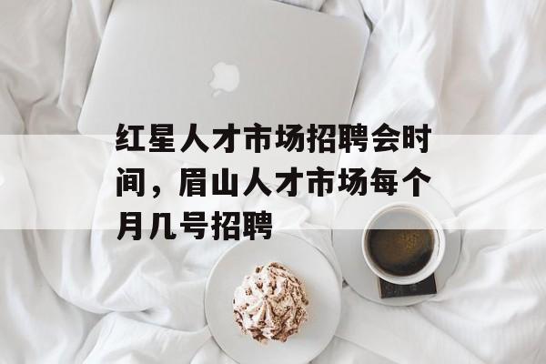 红星人才市场招聘会时间，眉山人才市场每个月几号招聘-第1张图片-