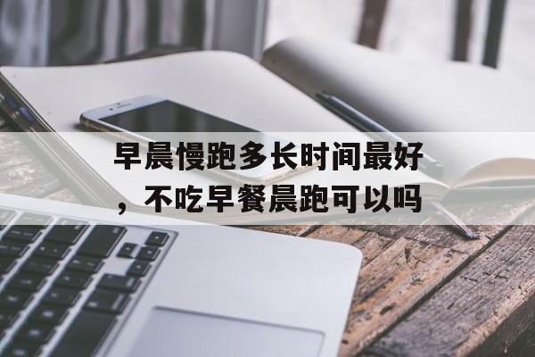 早晨慢跑多长时间最好，不吃早餐晨跑可以吗-第1张图片-