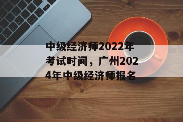 中级经济师2022年考试时间，广州2024年中级经济师报名-第1张图片-