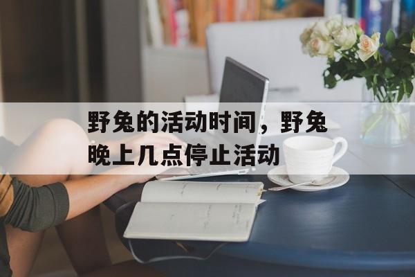 野兔的活动时间，野兔晚上几点停止活动-第1张图片-