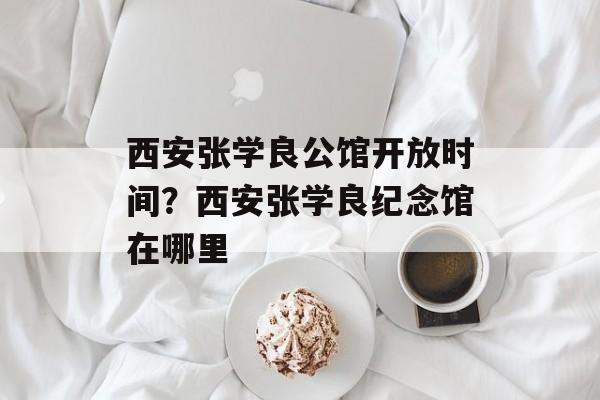 西安张学良公馆开放时间？西安张学良纪念馆在哪里-第1张图片-