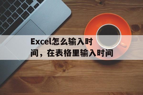 Excel怎么输入时间，在表格里输入时间-第1张图片-