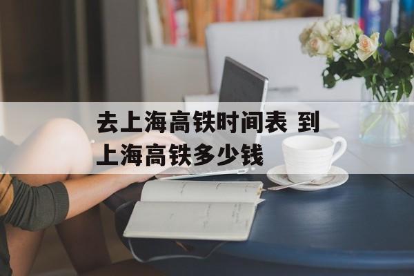 去上海高铁时间表 到上海高铁多少钱-第1张图片-