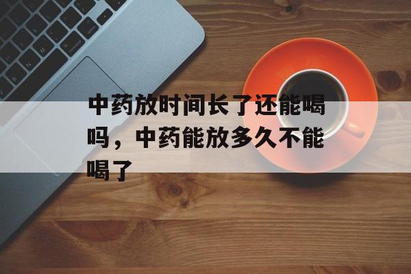 中药放时间长了还能喝吗，中药能放多久不能喝了-第1张图片-