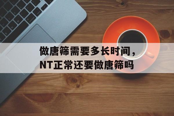 做唐筛需要多长时间，NT正常还要做唐筛吗-第1张图片-