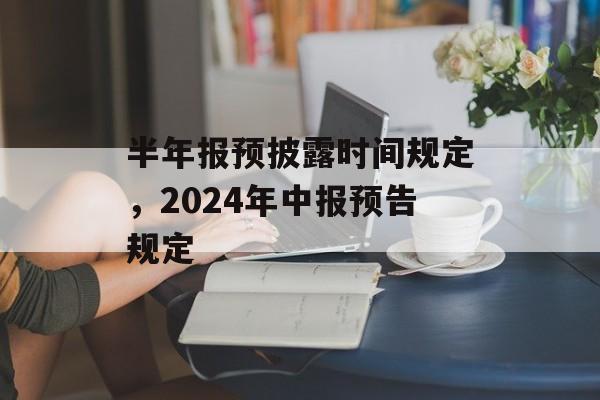 半年报预披露时间规定，2024年中报预告规定-第1张图片-