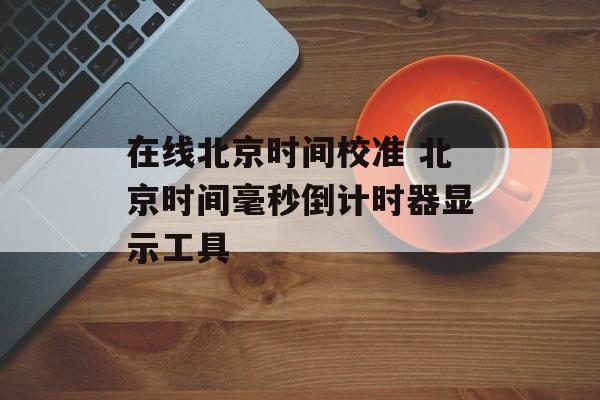 在线北京时间校准 北京时间毫秒倒计时器显示工具-第1张图片-