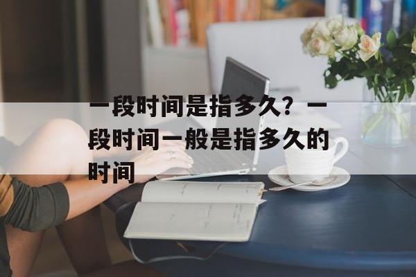 一段时间是指多久？一段时间一般是指多久的时间-第1张图片-