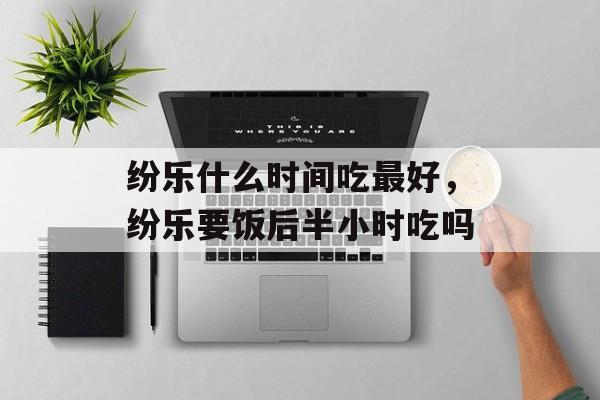 纷乐什么时间吃最好，纷乐要饭后半小时吃吗-第1张图片-
