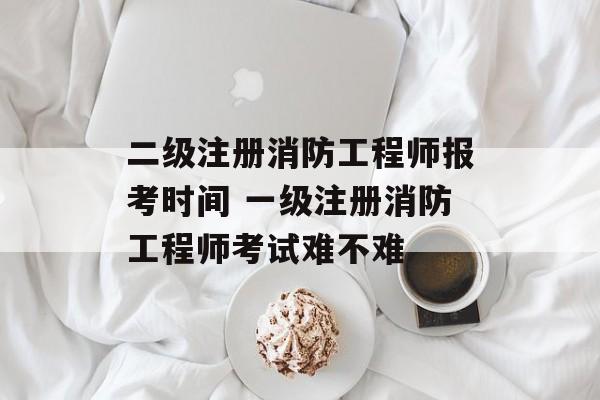 二级注册消防工程师报考时间 一级注册消防工程师考试难不难-第1张图片-