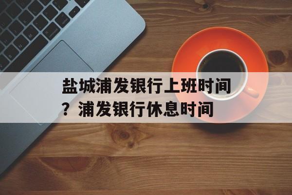 盐城浦发银行上班时间？浦发银行休息时间-第1张图片-