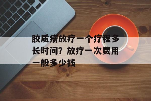 胶质瘤放疗一个疗程多长时间？放疗一次费用一般多少钱-第1张图片-