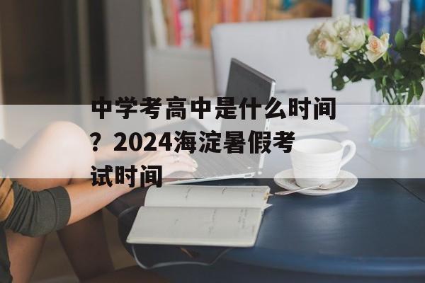 中学考高中是什么时间？2024海淀暑假考试时间-第1张图片-