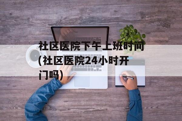 社区医院下午上班时间(社区医院24小时开门吗)-第1张图片-