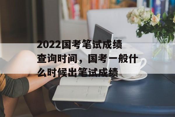 2022国考笔试成绩查询时间，国考一般什么时候出笔试成绩-第1张图片-