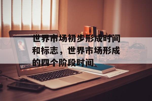 世界市场初步形成时间和标志，世界市场形成的四个阶段时间-第1张图片-