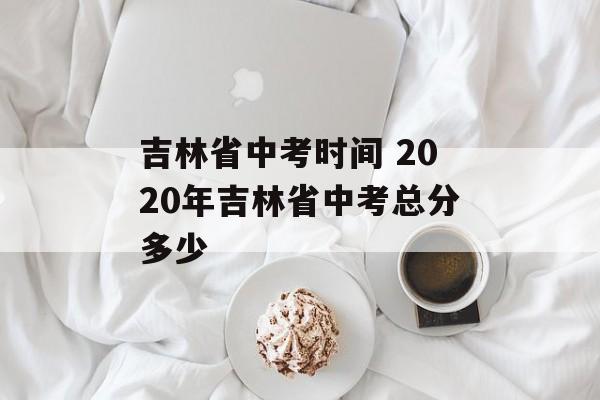 吉林省中考时间 2020年吉林省中考总分多少-第1张图片-