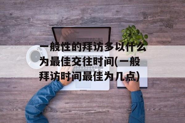 一般性的拜访多以什么为最佳交往时间(一般拜访时间最佳为几点)-第1张图片-