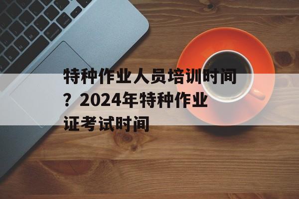 特种作业人员培训时间？2024年特种作业证考试时间-第1张图片-