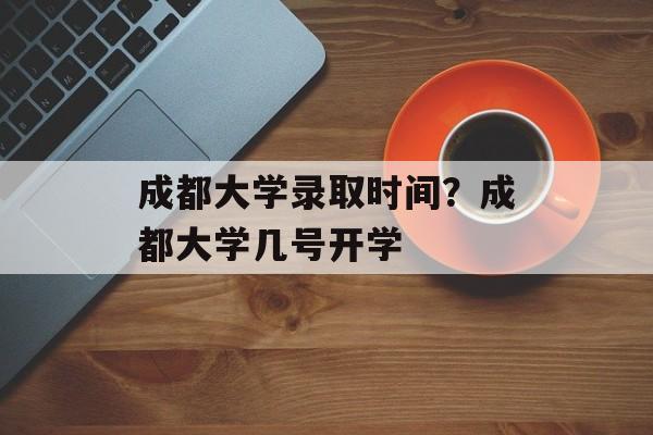 成都大学录取时间？成都大学几号开学-第1张图片-