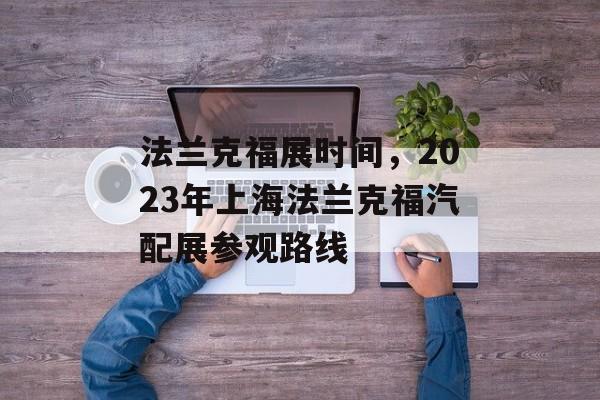 法兰克福展时间，2023年上海法兰克福汽配展参观路线-第1张图片-