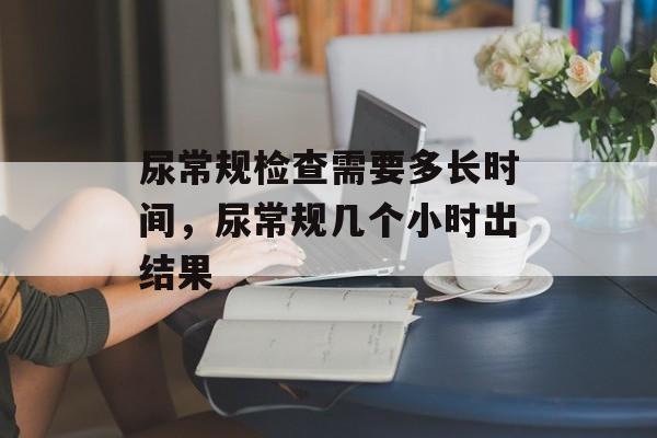 尿常规检查需要多长时间，尿常规几个小时出结果-第1张图片-
