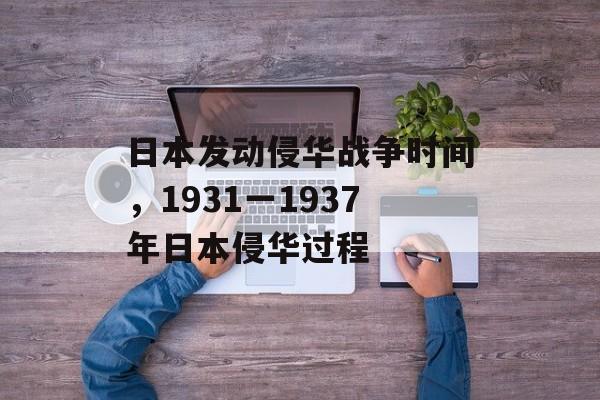 日本发动侵华战争时间，1931一1937年日本侵华过程-第1张图片-
