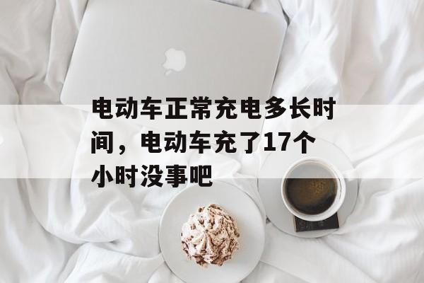 电动车正常充电多长时间，电动车充了17个小时没事吧-第1张图片-