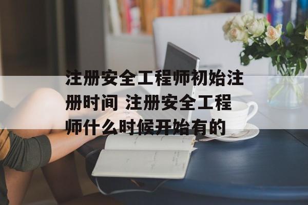 注册安全工程师初始注册时间 注册安全工程师什么时候开始有的-第1张图片-