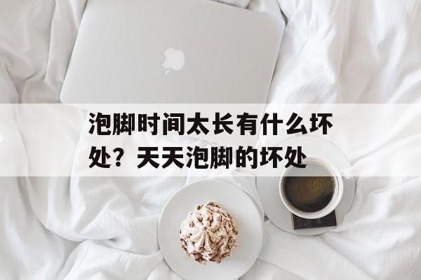 泡脚时间太长有什么坏处？天天泡脚的坏处-第1张图片-