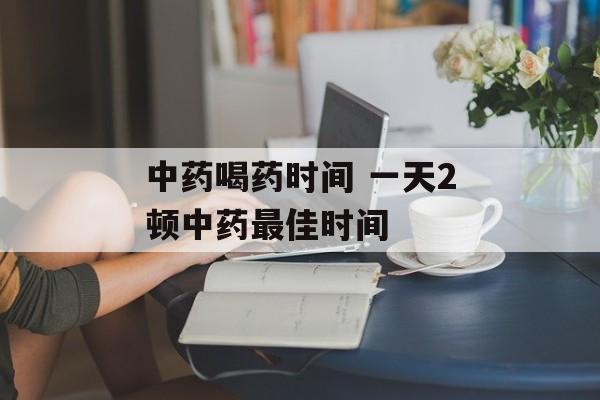 中药喝药时间 一天2顿中药最佳时间-第1张图片-
