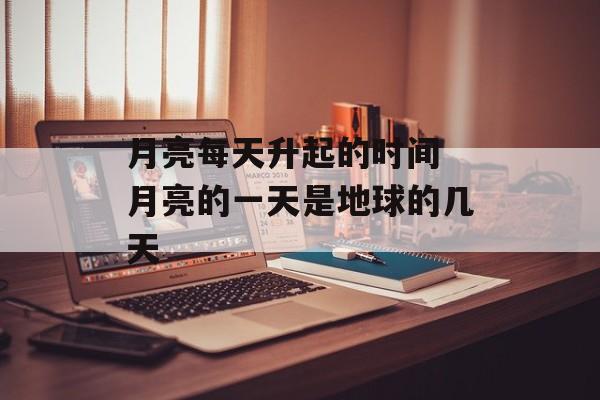 月亮每天升起的时间 月亮的一天是地球的几天-第1张图片-