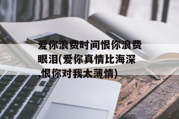 爱你浪费时间恨你浪费眼泪(爱你真情比海深,恨你对我太薄情)-第1张图片-