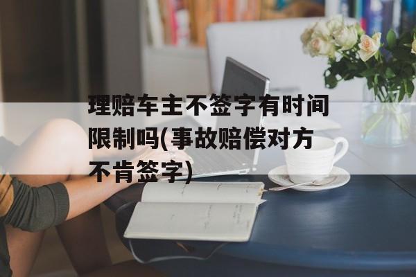 理赔车主不签字有时间限制吗(事故赔偿对方不肯签字)-第1张图片-