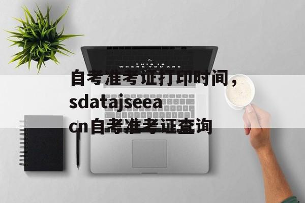 自考准考证打印时间，sdatajseeacn自考准考证查询-第1张图片-