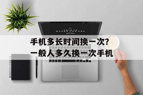 手机多长时间换一次？一般人多久换一次手机-第1张图片-