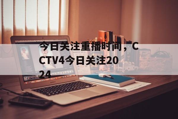 今日关注重播时间，CCTV4今日关注2024-第1张图片-