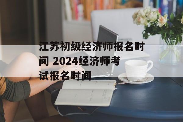 江苏初级经济师报名时间 2024经济师考试报名时间-第1张图片-